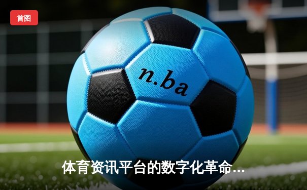 体育资讯平台的数字化革命：从信息聚合到沉浸式体验的演进