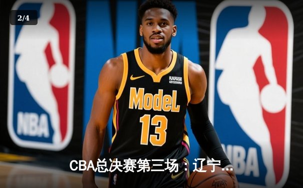 CBA总决赛第三场：辽宁队主场逆转广东，总比分2-1领先 - 2