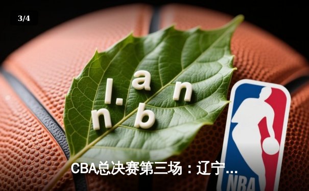 CBA总决赛第三场：辽宁队主场逆转广东，总比分2-1领先 - 3