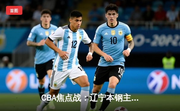 CBA焦点战：辽宁本钢主场力克广东华南虎，总比分2-1拿下天王山之战