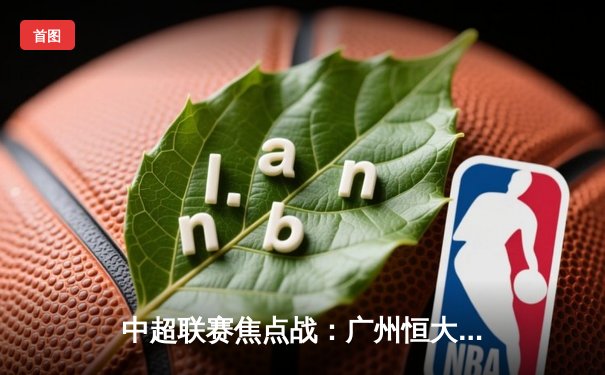 中超联赛焦点战：广州恒大逆转上海上港，保利尼奥梅开二度助队登顶