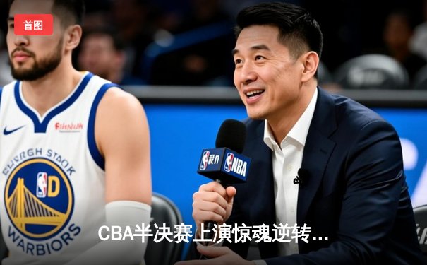 CBA半决赛上演惊魂逆转 辽宁男篮加时险胜广东总分1-0领先