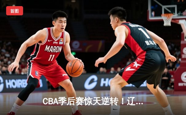 CBA季后赛惊天逆转！辽宁本钢加时险胜广东东莞大益总分2-1夺赛点