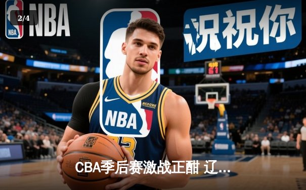 CBA季后赛激战正酣 辽宁本钢加时险胜广东宏远总分2-1领先 - 2
