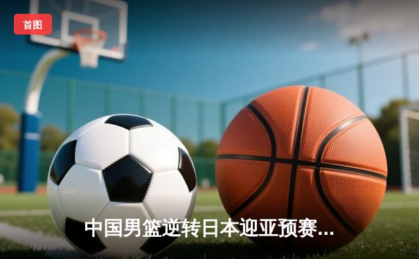 中国男篮逆转日本迎亚预赛开门红，胡金秋23+13统治内线