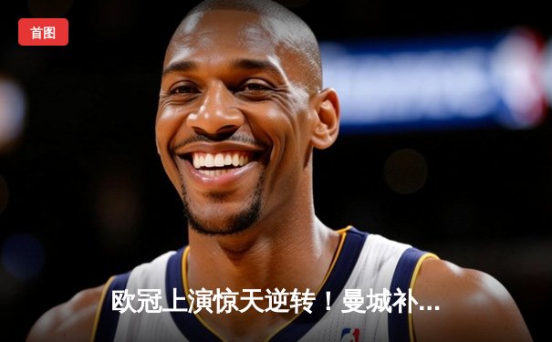 欧冠上演惊天逆转！曼城补时连入两球3-2淘汰拜仁晋级四强