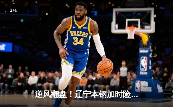 逆风翻盘！辽宁本钢加时险胜广东华南虎，总决赛悬念再起 - 2