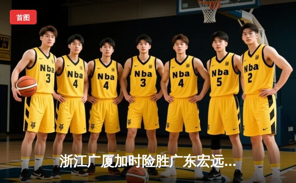 浙江广厦加时险胜广东宏远 胡金秋35+18统治内线 孙铭徽关键三分定乾坤