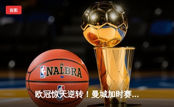 欧冠惊天逆转！曼城加时赛3-2淘汰拜仁，哈兰德双响+绝杀