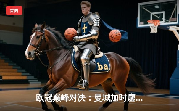 欧冠巅峰对决：曼城加时鏖战3-2逆转拜仁，哈兰德独中两元主宰比赛