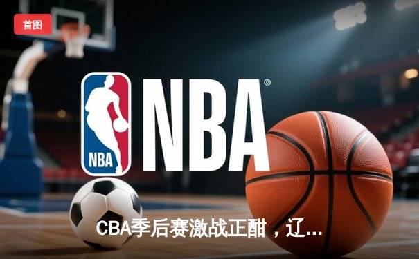 CBA季后赛激战正酣，辽宁本钢主场加时险胜广东宏远，系列赛悬念迭起