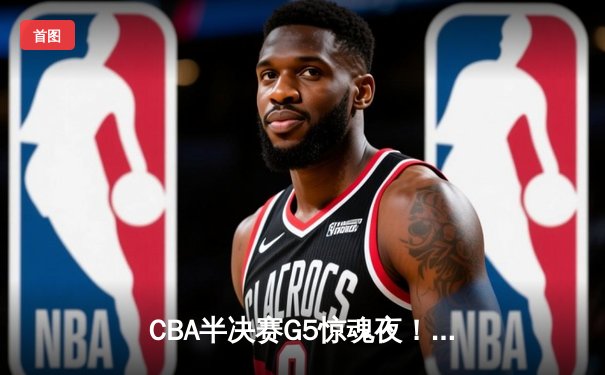 CBA半决赛G5惊魂夜！辽宁男篮加时逆转广东 赵继伟带伤砍28分率队挺进总决赛